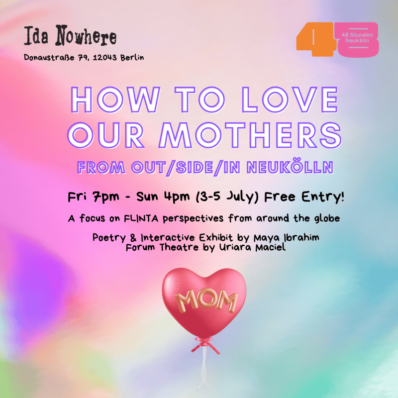 Join the interactive exhibit on "How to love our mothers" from OUT/SIDE/IN Neukölln by Maya Ibrahim. A focus on FLINTA perspectives from around the globe.    Poetry | Interactive Exhibit | Forum Theatre   Fri 7pm - Sun 4pm (3-5 July) Free Entry! ida nowhere, Donaustraße 79, 12043 Berlin